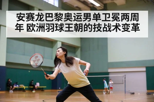 安赛龙巴黎奥运男单卫冕两周年 欧洲羽球王朝的技战术变革