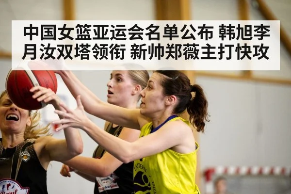 中国女篮亚运会名单公布 韩旭李月汝双塔领衔 新帅郑薇主打快攻